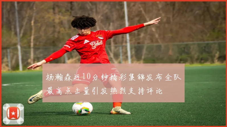 杨瀚森近10分钟精彩集锦发布全队最高点击量引发热烈支持评论