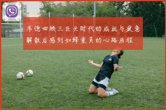 韦德回顾三巨头时代的成就与疲惫解散后感到如释重负的心路历程