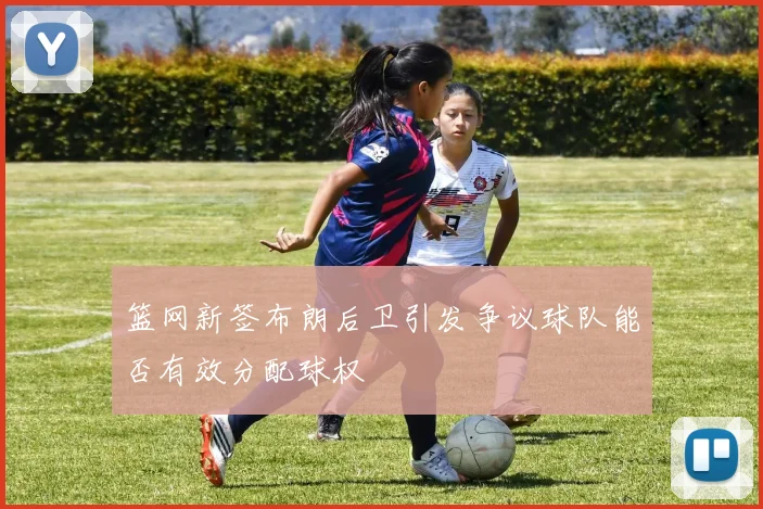 篮网新签布朗后卫引发争议球队能否有效分配球权