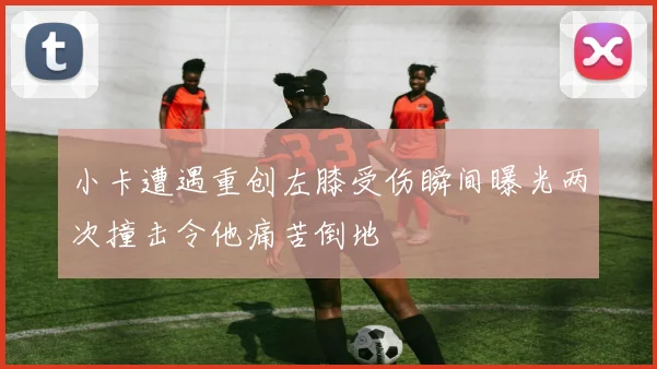 小卡遭遇重创左膝受伤瞬间曝光两次撞击令他痛苦倒地
