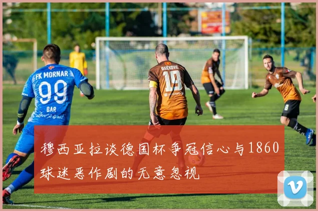 穆西亚拉谈德国杯争冠信心与1860球迷恶作剧的无意忽视