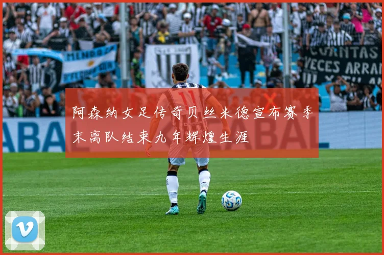 阿森纳女足传奇贝丝米德宣布赛季末离队结束九年辉煌生涯