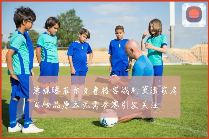 意媒曝菲尔克鲁格客战科莫遭窃房间物品原本无需参赛引发关注