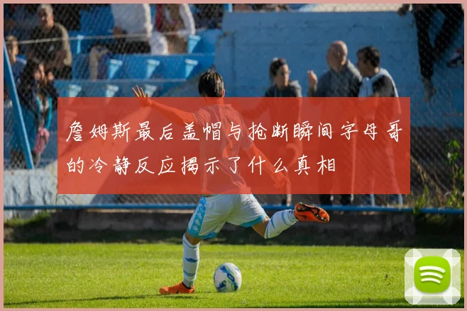 詹姆斯最后盖帽与抢断瞬间字母哥的冷静反应揭示了什么真相