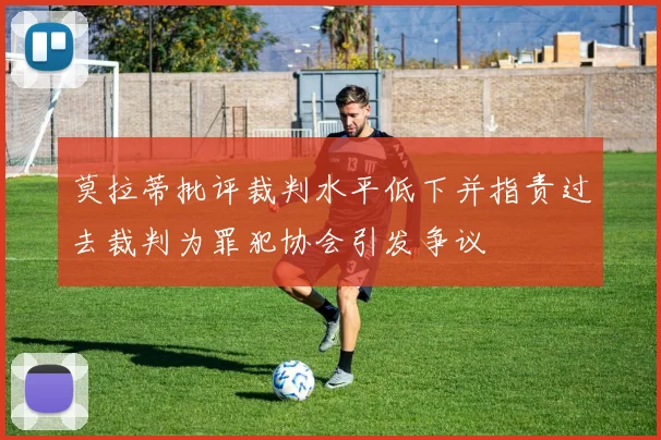 莫拉蒂批评裁判水平低下并指责过去裁判为罪犯协会引发争议