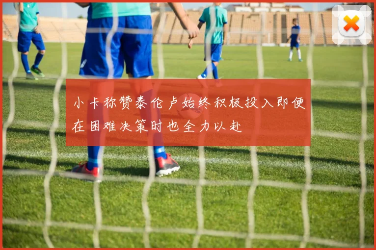 小卡称赞泰伦卢始终积极投入即便在困难决策时也全力以赴
