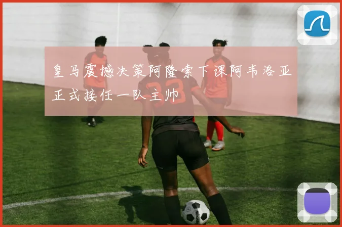 皇马震撼决策阿隆索下课阿韦洛亚正式接任一队主帅