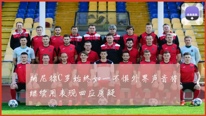 纳尼称C罗始终如一不惧外界声音将继续用表现回应质疑