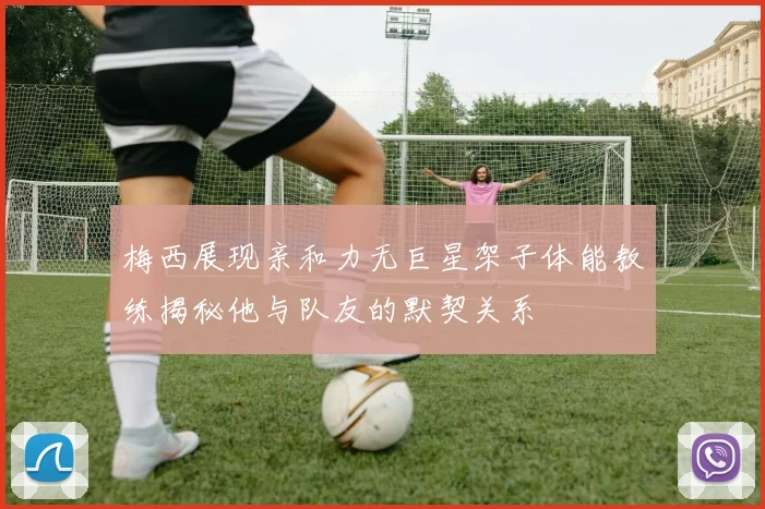 梅西展现亲和力无巨星架子体能教练揭秘他与队友的默契关系