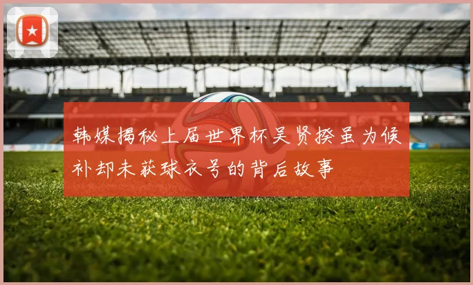 韩媒揭秘上届世界杯吴贤揆虽为候补却未获球衣号的背后故事
