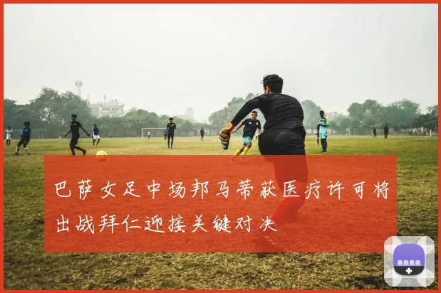 巴萨女足中场邦马蒂获医疗许可将出战拜仁迎接关键对决