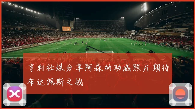 亨利社媒分享阿森纳助威照片期待布达佩斯之战