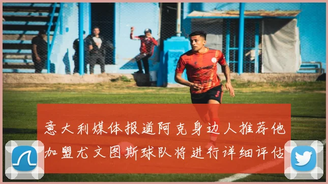 意大利媒体报道阿克身边人推荐他加盟尤文图斯球队将进行详细评估