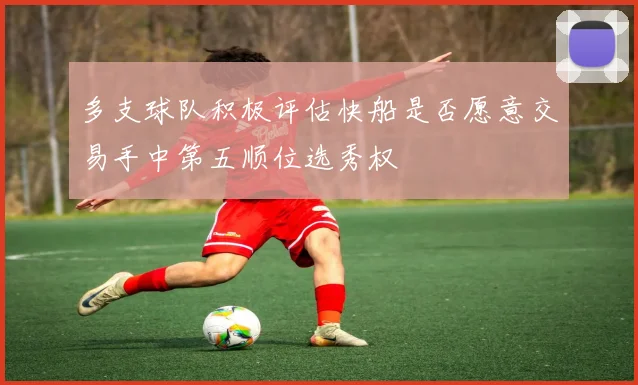 多支球队积极评估快船是否愿意交易手中第五顺位选秀权