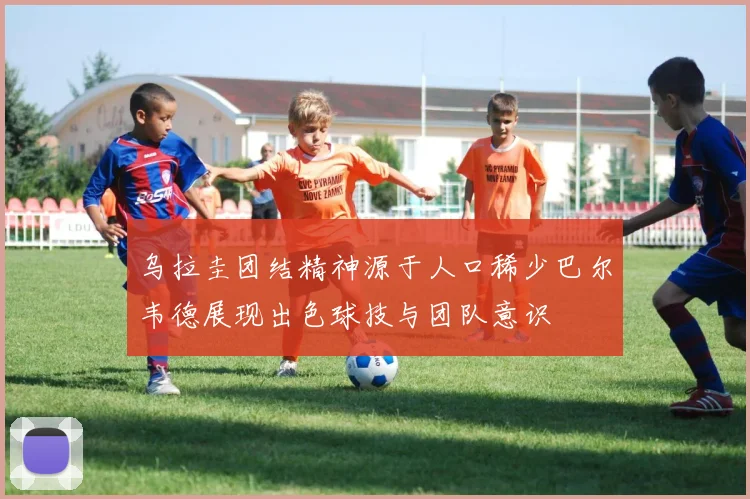 乌拉圭团结精神源于人口稀少巴尔韦德展现出色球技与团队意识